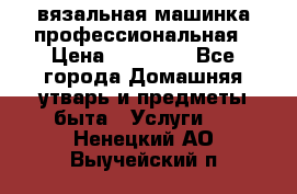 вязальная машинка профессиональная › Цена ­ 15 000 - Все города Домашняя утварь и предметы быта » Услуги   . Ненецкий АО,Выучейский п.